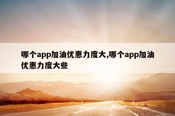 哪个app加油优惠力度大,哪个app加油优惠力度大些