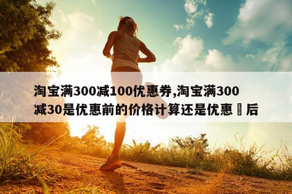 淘宝满300减100优惠券,淘宝满300减30是优惠前的价格计算还是优惠劵后