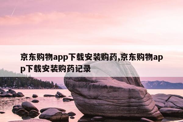 京东购物app下载安装购药,京东购物app下载安装购药记录