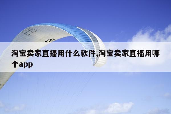 淘宝卖家直播用什么软件,淘宝卖家直播用哪个app