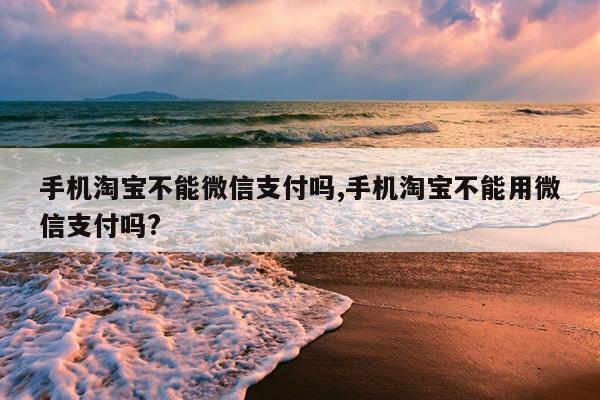 手机淘宝不能微信支付吗,手机淘宝不能用微信支付吗?