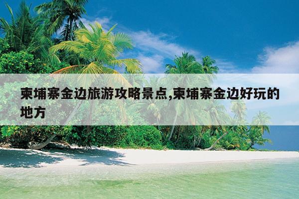 柬埔寨金边旅游攻略景点,柬埔寨金边好玩的地方