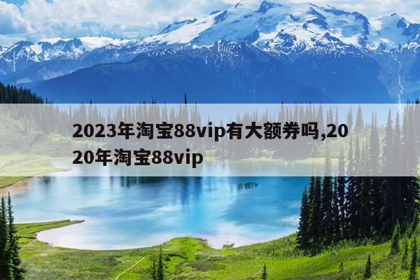 2023年淘宝88vip有大额券吗,2020年淘宝88vip