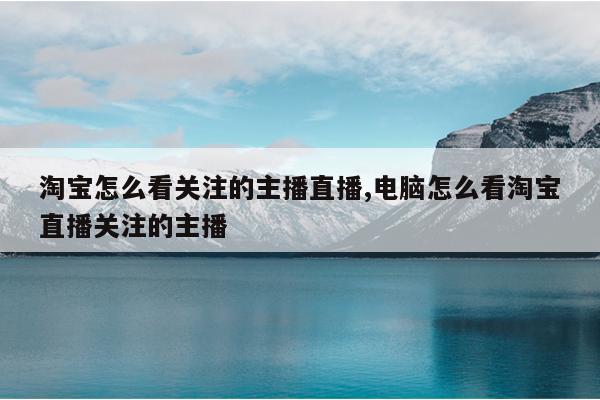 淘宝怎么看关注的主播直播,电脑怎么看淘宝直播关注的主播