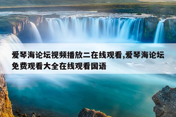 爱琴海论坛视频播放二在线观看,爱琴海论坛免费观看大全在线观看国语