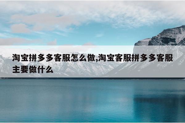 淘宝拼多多客服怎么做,淘宝客服拼多多客服主要做什么