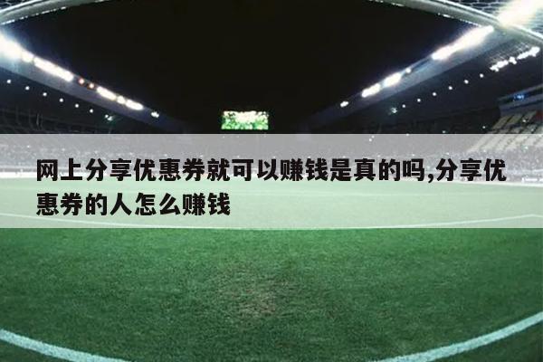 网上分享优惠券就可以赚钱是真的吗,分享优惠券的人怎么赚钱