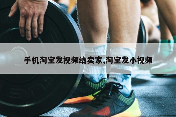 手机淘宝发视频给卖家,淘宝发小视频