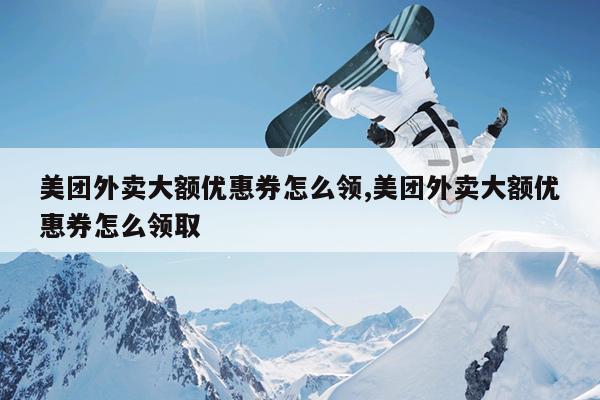 美团外卖大额优惠券怎么领,美团外卖大额优惠券怎么领取