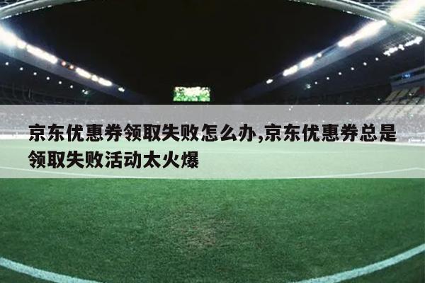 京东优惠券领取失败怎么办,京东优惠券总是领取失败活动太火爆