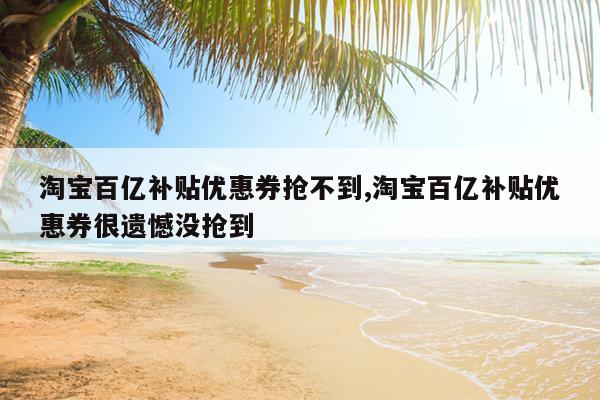 淘宝百亿补贴优惠券抢不到,淘宝百亿补贴优惠券很遗憾没抢到