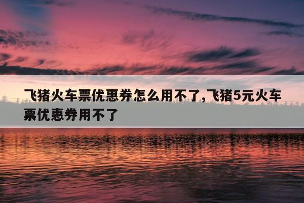 飞猪火车票优惠券怎么用不了,飞猪5元火车票优惠券用不了