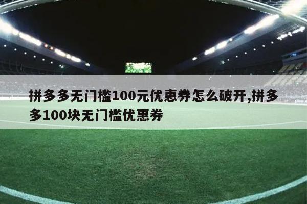 拼多多无门槛100元优惠券怎么破开,拼多多100块无门槛优惠券