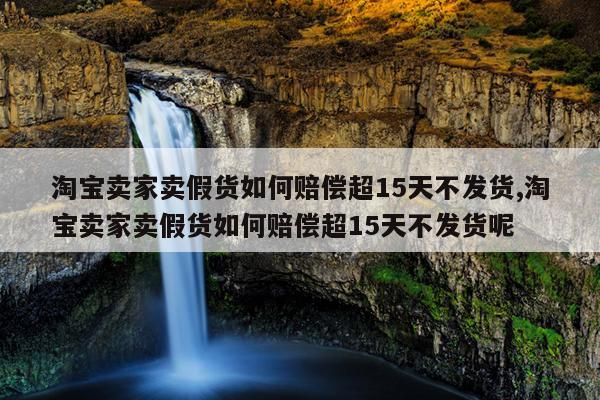 淘宝卖家卖假货如何赔偿超15天不发货,淘宝卖家卖假货如何赔偿超15天不发货呢