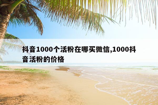 抖音1000个活粉在哪买微信,1000抖音活粉的价格