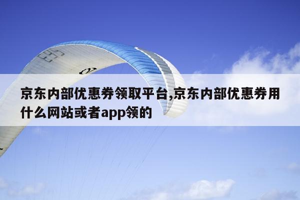 京东内部优惠券领取平台,京东内部优惠券用什么网站或者app领的