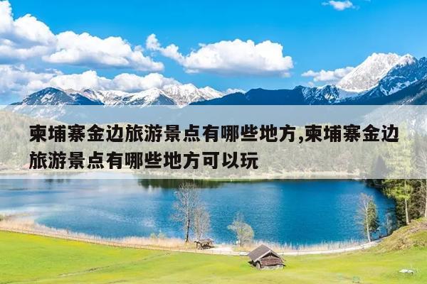 柬埔寨金边旅游景点有哪些地方,柬埔寨金边旅游景点有哪些地方可以玩