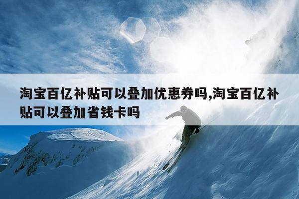 淘宝百亿补贴可以叠加优惠券吗,淘宝百亿补贴可以叠加省钱卡吗