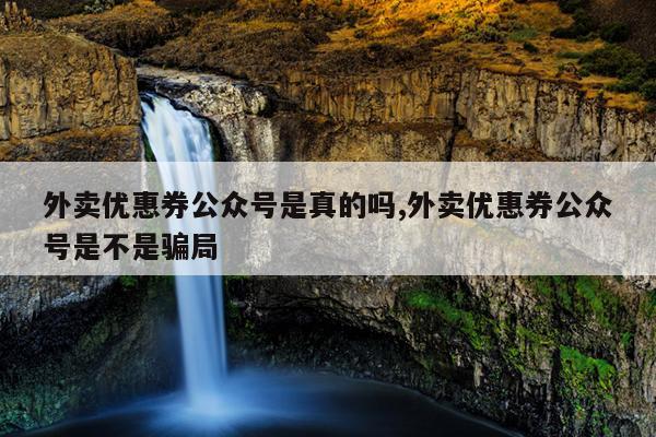 外卖优惠券公众号是真的吗,外卖优惠券公众号是不是骗局