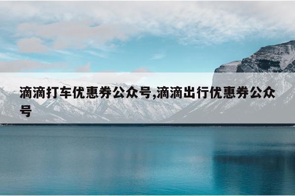 滴滴打车优惠券公众号,滴滴出行优惠券公众号