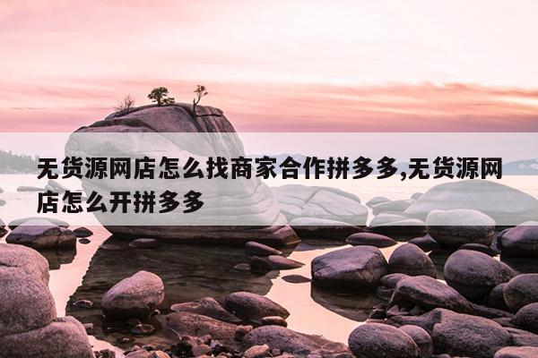 无货源网店怎么找商家合作拼多多,无货源网店怎么开拼多多