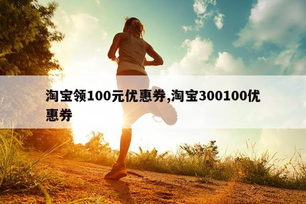 淘宝领100元优惠券,淘宝300100优惠券