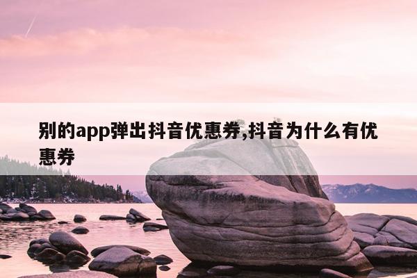 别的app弹出抖音优惠券,抖音为什么有优惠券