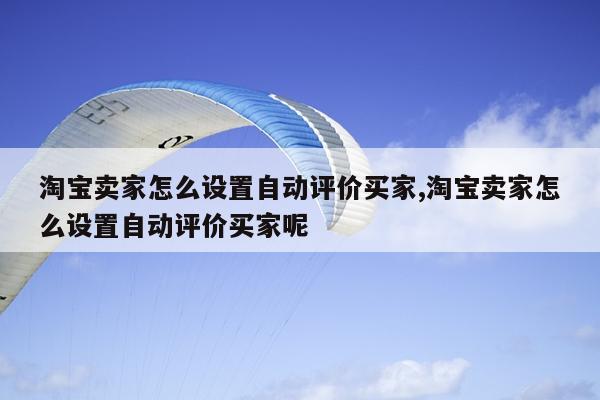 淘宝卖家怎么设置自动评价买家,淘宝卖家怎么设置自动评价买家呢