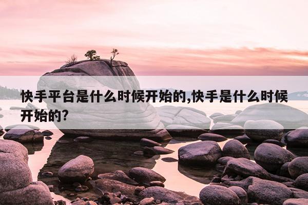 快手平台是什么时候开始的,快手是什么时候开始的?