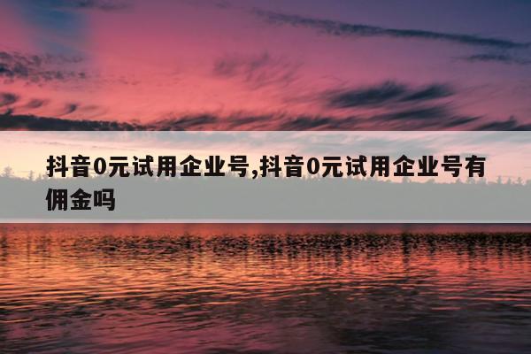 抖音0元试用企业号,抖音0元试用企业号有佣金吗