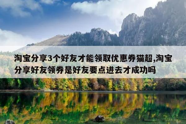 淘宝分享3个好友才能领取优惠券猫超,淘宝分享好友领券是好友要点进去才成功吗