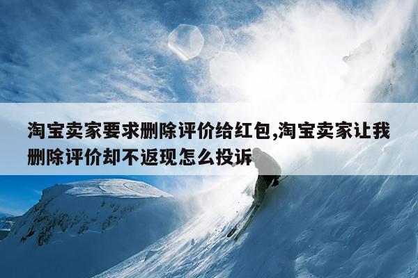 淘宝卖家要求删除评价给红包,淘宝卖家让我删除评价却不返现怎么投诉