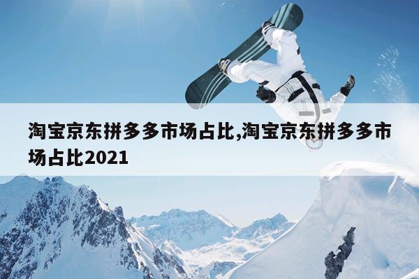 淘宝京东拼多多市场占比,淘宝京东拼多多市场占比2021