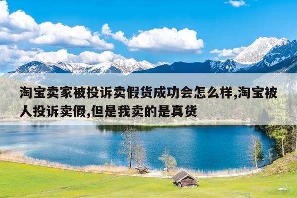 淘宝卖家被投诉卖假货成功会怎么样,淘宝被人投诉卖假,但是我卖的是真货