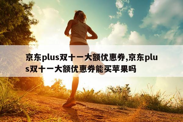 京东plus双十一大额优惠券,京东plus双十一大额优惠券能买苹果吗