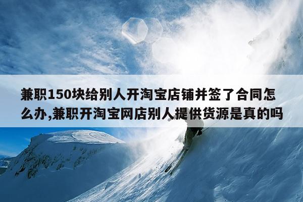 兼职150块给别人开淘宝店铺并签了合同怎么办,兼职开淘宝网店别人提供货源是真的吗