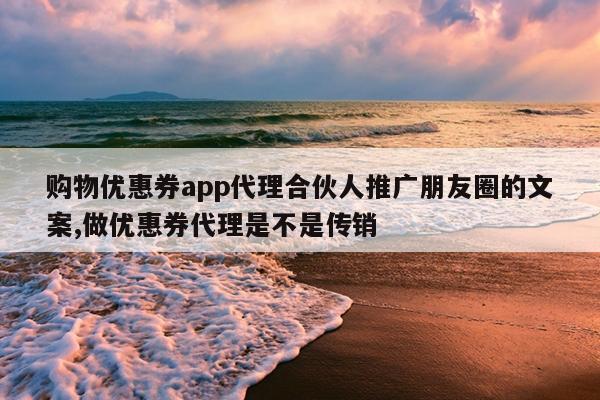 购物优惠券app代理合伙人推广朋友圈的文案,做优惠券代理是不是传销