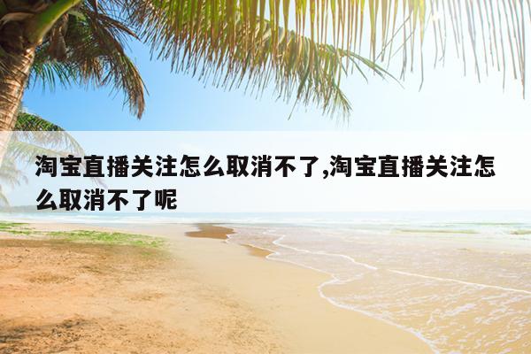 淘宝直播关注怎么取消不了,淘宝直播关注怎么取消不了呢