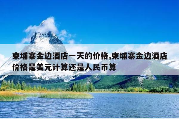 柬埔寨金边酒店一天的价格,柬埔寨金边酒店价格是美元计算还是人民币算