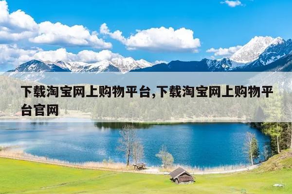 下载淘宝网上购物平台,下载淘宝网上购物平台官网