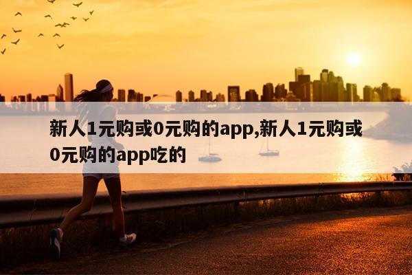 新人1元购或0元购的app,新人1元购或0元购的app吃的