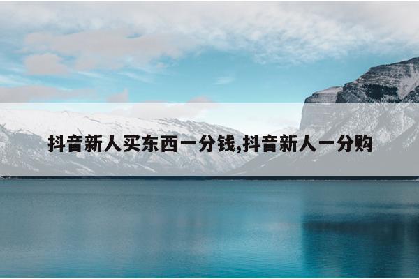 抖音新人买东西一分钱,抖音新人一分购