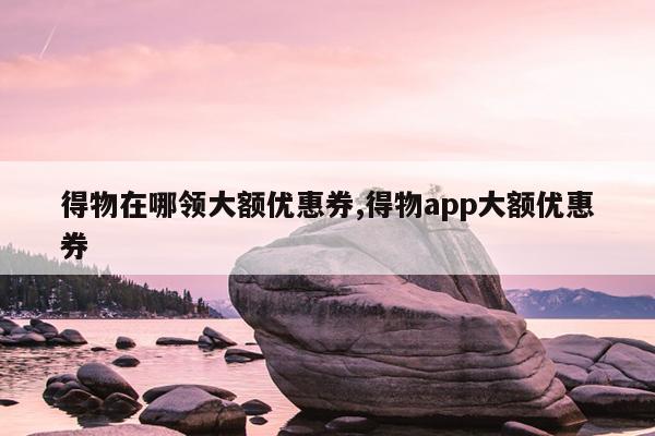 得物在哪领大额优惠券,得物app大额优惠券