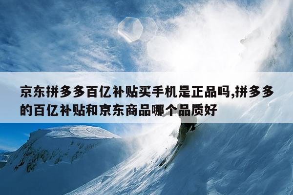 京东拼多多百亿补贴买手机是正品吗,拼多多的百亿补贴和京东商品哪个品质好