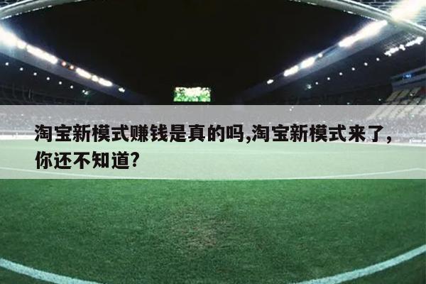 淘宝新模式赚钱是真的吗,淘宝新模式来了,你还不知道?