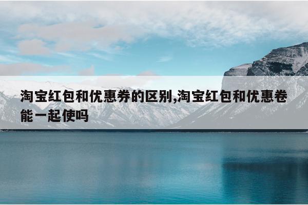 淘宝红包和优惠券的区别,淘宝红包和优惠卷能一起使吗