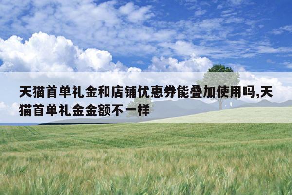 天猫首单礼金和店铺优惠券能叠加使用吗,天猫首单礼金金额不一样