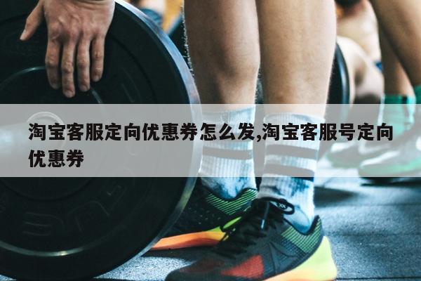 淘宝客服定向优惠券怎么发,淘宝客服号定向优惠券