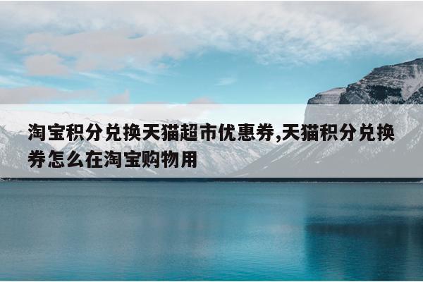 淘宝积分兑换天猫超市优惠券,天猫积分兑换券怎么在淘宝购物用