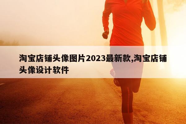 淘宝店铺头像图片2023最新款,淘宝店铺头像设计软件